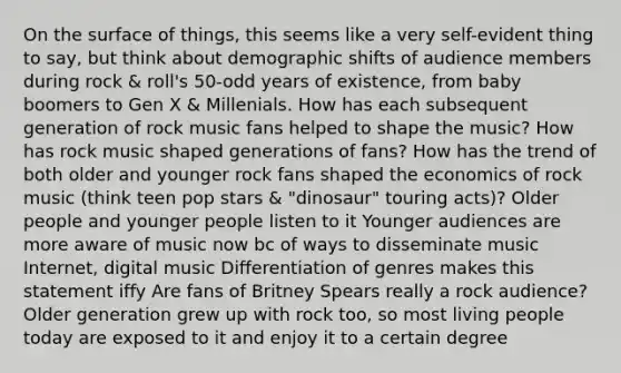 On the surface of things, this seems like a very self-evident thing to say, but think about demographic shifts of audience members during rock & roll's 50-odd years of existence, from baby boomers to Gen X & Millenials. How has each subsequent generation of rock music fans helped to shape the music? How has rock music shaped generations of fans? How has the trend of both older and younger rock fans shaped the economics of rock music (think teen pop stars & "dinosaur" touring acts)? Older people and younger people listen to it Younger audiences are more aware of music now bc of ways to disseminate music Internet, digital music Differentiation of genres makes this statement iffy Are fans of Britney Spears really a rock audience? Older generation grew up with rock too, so most living people today are exposed to it and enjoy it to a certain degree