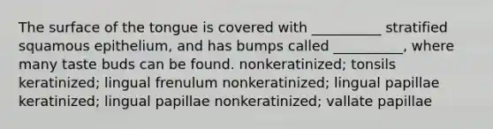 The surface of the tongue is covered with __________ stratified squamous epithelium, and has bumps called __________, where many taste buds can be found. nonkeratinized; tonsils keratinized; lingual frenulum nonkeratinized; lingual papillae keratinized; lingual papillae nonkeratinized; vallate papillae