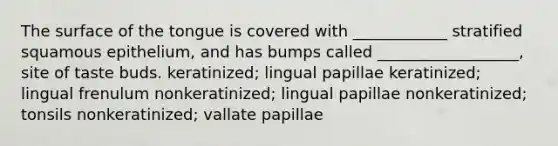 The surface of the tongue is covered with ____________ stratified squamous epithelium, and has bumps called __________________, site of taste buds. keratinized; lingual papillae keratinized; lingual frenulum nonkeratinized; lingual papillae nonkeratinized; tonsils nonkeratinized; vallate papillae