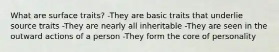 What are surface traits? -They are basic traits that underlie source traits -They are nearly all inheritable -They are seen in the outward actions of a person -They form the core of personality