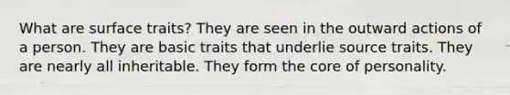 What are surface traits? They are seen in the outward actions of a person. They are basic traits that underlie source traits. They are nearly all inheritable. They form the core of personality.