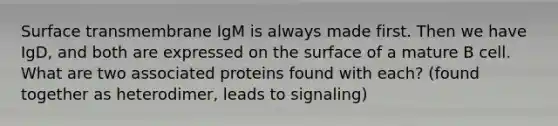 Surface transmembrane IgM is always made first. Then we have IgD, and both are expressed on the surface of a mature B cell. What are two associated proteins found with each? (found together as heterodimer, leads to signaling)