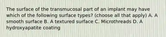 The surface of the transmucosal part of an implant may have which of the following surface types? (choose all that apply) A. A smooth surface B. A textured surface C. Microthreads D. A hydroxyapatite coating