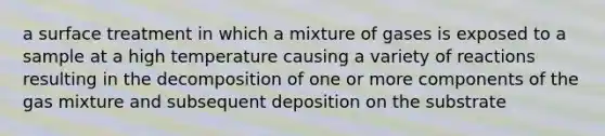 a surface treatment in which a mixture of gases is exposed to a sample at a high temperature causing a variety of reactions resulting in the decomposition of one or more components of the gas mixture and subsequent deposition on the substrate