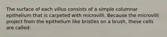 The surface of each villus consists of a simple columnar epithelium that is carpeted with microvilli. Because the microvilli project from the epithelium like bristles on a brush, these cells are called: