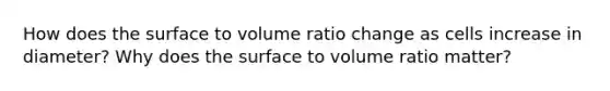 How does the surface to volume ratio change as cells increase in diameter? Why does the surface to volume ratio matter?