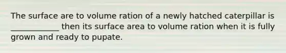 The surface are to volume ration of a newly hatched caterpillar is ____________ then its surface area to volume ration when it is fully grown and ready to pupate.