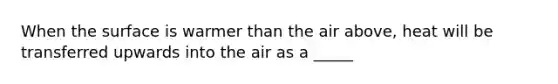 When the surface is warmer than the air above, heat will be transferred upwards into the air as a _____