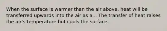 When the surface is warmer than the air above, heat will be transferred upwards into the air as a... The transfer of heat raises the air's temperature but cools the surface.