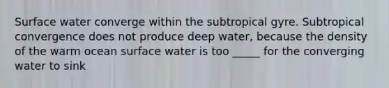 Surface water converge within the subtropical gyre. Subtropical convergence does not produce deep water, because the density of the warm ocean surface water is too _____ for the converging water to sink