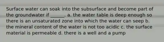 Surface water can soak into the subsurface and become part of the groundwater if ______. a. the water table is deep enough so there is an unsaturated zone into which the water can seep b. the mineral content of the water is not too acidic c. the surface material is permeable d. there is a well and a pump