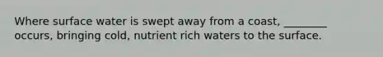 Where surface water is swept away from a coast, ________ occurs, bringing cold, nutrient rich waters to the surface.