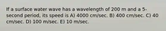 If a surface water wave has a wavelength of 200 m and a 5-second period, its speed is A) 4000 cm/sec. B) 400 cm/sec. C) 40 cm/sec. D) 100 m/sec. E) 10 m/sec.