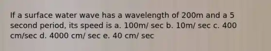 If a surface water wave has a wavelength of 200m and a 5 second period, its speed is a. 100m/ sec b. 10m/ sec c. 400 cm/sec d. 4000 cm/ sec e. 40 cm/ sec