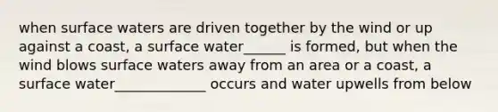 when surface waters are driven together by the wind or up against a coast, a surface water______ is formed, but when the wind blows surface waters away from an area or a coast, a surface water_____________ occurs and water upwells from below