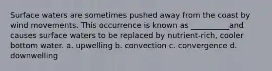 Surface waters are sometimes pushed away from the coast by wind movements. This occurrence is known as __________and causes surface waters to be replaced by nutrient-rich, cooler bottom water. a. upwelling b. convection c. convergence d. downwelling