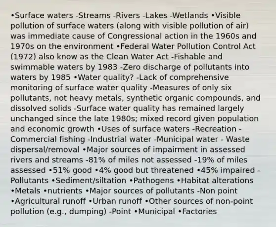 •Surface waters -Streams -Rivers -Lakes -Wetlands •Visible pollution of surface waters (along with visible pollution of air) was immediate cause of Congressional action in the 1960s and 1970s on the environment •Federal Water Pollution Control Act (1972) also know as the Clean Water Act -Fishable and swimmable waters by 1983 -Zero discharge of pollutants into waters by 1985 •Water quality? -Lack of comprehensive monitoring of surface water quality -Measures of only six pollutants, not heavy metals, synthetic organic compounds, and dissolved solids -Surface water quality has remained largely unchanged since the late 1980s; mixed record given population and economic growth •Uses of surface waters -Recreation -Commercial fishing -Industrial water -Municipal water - Waste dispersal/removal •Major sources of impairment in assessed rivers and streams -81% of miles not assessed -19% of miles assessed •51% good •4% good but threatened •45% impaired -Pollutants •Sediment/siltation •Pathogens •Habitat alterations •Metals •nutrients •Major sources of pollutants -Non point •Agricultural runoff •Urban runoff •Other sources of non-point pollution (e.g., dumping) -Point •Municipal •Factories