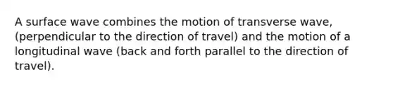 A surface wave combines the motion of transverse wave, (perpendicular to the direction of travel) and the motion of a longitudinal wave (back and forth parallel to the direction of travel).