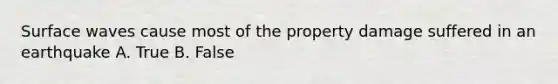 Surface waves cause most of the property damage suffered in an earthquake A. True B. False