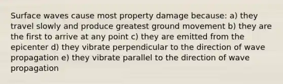 Surface waves cause most property damage because: a) they travel slowly and produce greatest ground movement b) they are the first to arrive at any point c) they are emitted from the epicenter d) they vibrate perpendicular to the direction of wave propagation e) they vibrate parallel to the direction of wave propagation