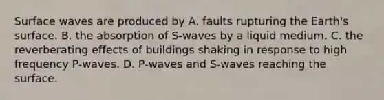 Surface waves are produced by A. faults rupturing the Earth's surface. B. the absorption of S-waves by a liquid medium. C. the reverberating effects of buildings shaking in response to high frequency P-waves. D. P-waves and S-waves reaching the surface.