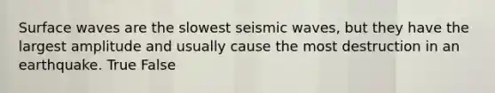 Surface waves are the slowest seismic waves, but they have the largest amplitude and usually cause the most destruction in an earthquake. True False