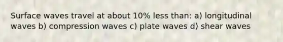 Surface waves travel at about 10% less than: a) longitudinal waves b) compression waves c) plate waves d) shear waves