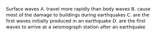 Surface waves A. travel more rapidly than body waves B. cause most of the damage to buildings during earthquakes C. are the first waves initially produced in an earthquake D. are the first waves to arrive at a seismograph station after an earthquake