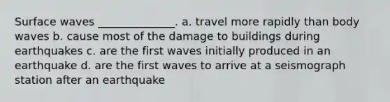 Surface waves ______________. a. travel more rapidly than body waves b. cause most of the damage to buildings during earthquakes c. are the first waves initially produced in an earthquake d. are the first waves to arrive at a seismograph station after an earthquake