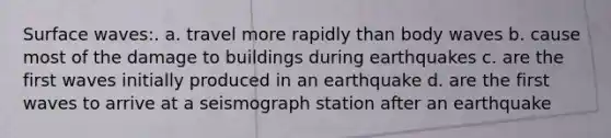 Surface waves:. a. travel more rapidly than body waves b. cause most of the damage to buildings during earthquakes c. are the first waves initially produced in an earthquake d. are the first waves to arrive at a seismograph station after an earthquake