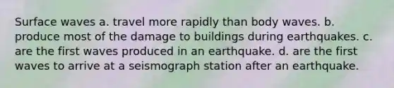 Surface waves a. travel more rapidly than body waves. b. produce most of the damage to buildings during earthquakes. c. are the first waves produced in an earthquake. d. are the first waves to arrive at a seismograph station after an earthquake.