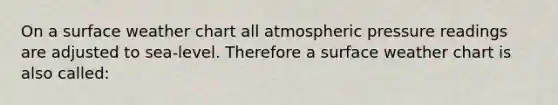 On a surface weather chart all atmospheric pressure readings are adjusted to sea-level. Therefore a surface weather chart is also called: