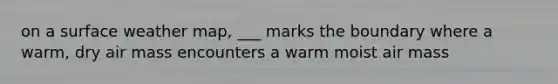 on a surface weather map, ___ marks the boundary where a warm, dry air mass encounters a warm moist air mass