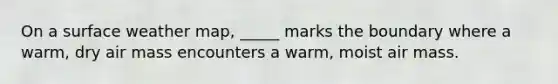 On a surface weather map, _____ marks the boundary where a warm, dry air mass encounters a warm, moist air mass.