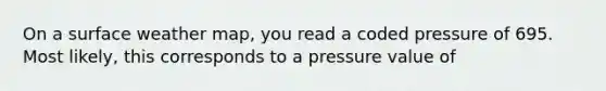 On a surface weather map, you read a coded pressure of 695. Most likely, this corresponds to a pressure value of