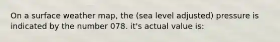 On a surface weather map, the (sea level adjusted) pressure is indicated by the number 078. it's actual value is: