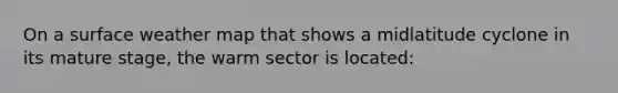 On a surface weather map that shows a midlatitude cyclone in its mature stage, the warm sector is located: