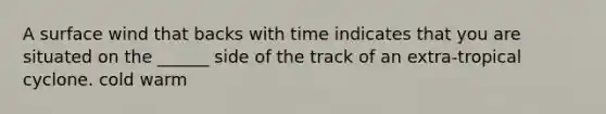 A surface wind that backs with time indicates that you are situated on the ______ side of the track of an extra-tropical cyclone. cold warm