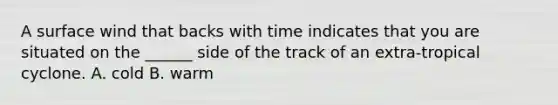 A surface wind that backs with time indicates that you are situated on the ______ side of the track of an extra-tropical cyclone. A. cold B. warm