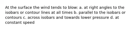 At the surface the wind tends to blow: a. at right angles to the isobars or contour lines at all times b. parallel to the isobars or contours c. across isobars and towards lower pressure d. at constant speed