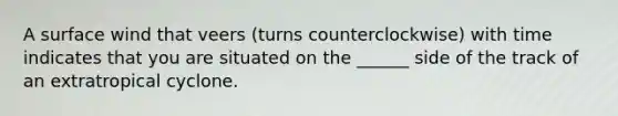 A surface wind that veers (turns counterclockwise) with time indicates that you are situated on the ______ side of the track of an extratropical cyclone.