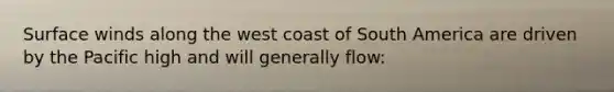 Surface winds along the west coast of South America are driven by the Pacific high and will generally flow: