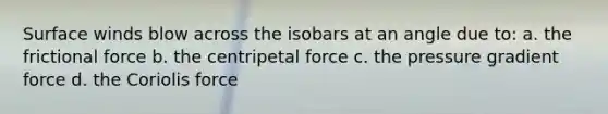 Surface winds blow across the isobars at an angle due to: a. the frictional force b. the centripetal force c. the pressure gradient force d. the Coriolis force