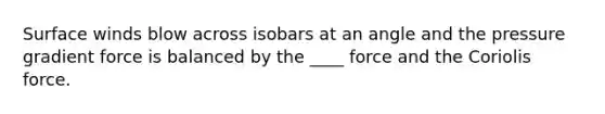 Surface winds blow across isobars at an angle and the pressure gradient force is balanced by the ____ force and the Coriolis force.