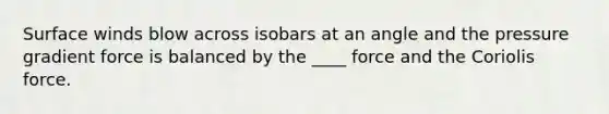 Surface winds blow across isobars at an angle and the pressure gradient force is balanced by the ____ force and the Coriolis force.​