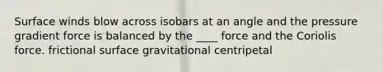 Surface winds blow across isobars at an angle and the pressure gradient force is balanced by the ____ force and the Coriolis force. frictional surface gravitational centripetal