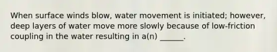 When surface winds blow, water movement is initiated; however, deep layers of water move more slowly because of low-friction coupling in the water resulting in a(n) ______.