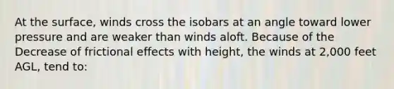 At the surface, winds cross the isobars at an angle toward lower pressure and are weaker than winds aloft. Because of the Decrease of frictional effects with height, the winds at 2,000 feet AGL, tend to: