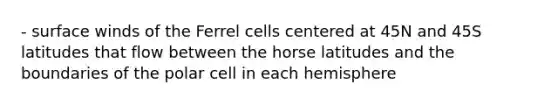 - surface winds of the Ferrel cells centered at 45N and 45S latitudes that flow between the horse latitudes and the boundaries of the polar cell in each hemisphere