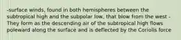 -surface winds, found in both hemispheres between the subtropical high and the subpolar low, that blow from the west -They form as the descending air of the subtropical high flows poleward along the surface and is deflected by the Coriolis force